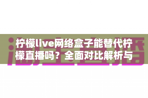 柠檬live网络盒子能替代柠檬直播吗?全面对比解析与选购指南 柠檬live网络盒子能替代柠檬直播吗?全面对比解析与选购指南