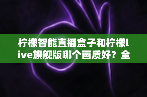柠檬智能直播盒子和柠檬live旗舰版哪个画质好?全维度画质对比与选购指南 柠檬智能直播盒子和柠檬live旗舰版哪个画质好?全维度画质对比与选购指南