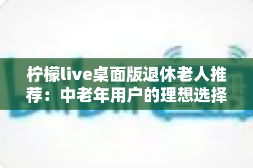 柠檬live桌面版退休老人推荐:中老年用户的理想选择,开启精彩晚年社交新生活 柠檬live桌面版退休老人推荐:中老年用户的理想选择,开启精彩晚年社交新生活