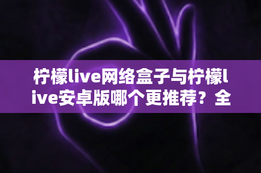 柠檬live网络盒子与柠檬live安卓版哪个更推荐？全方位深度对比评测，帮你找到最适合自己的观看方案