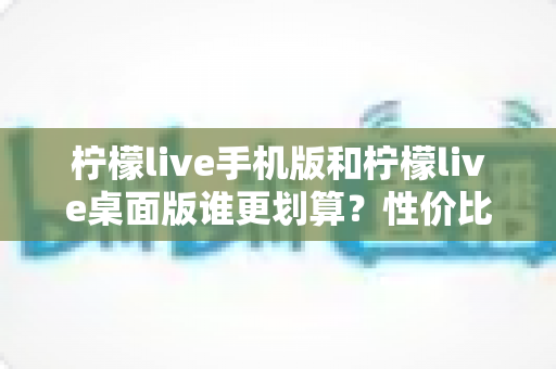 柠檬live手机版和柠檬live桌面版谁更划算？性价比深度对比帮你选对版本