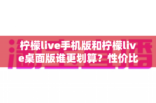 柠檬live手机版和柠檬live桌面版谁更划算？性价比深度对比帮你选对版本
