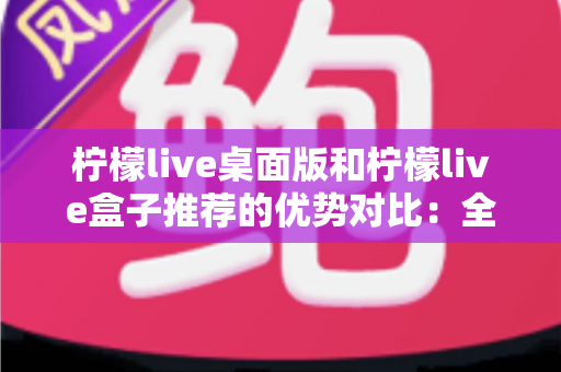 柠檬live桌面版和柠檬live盒子推荐的优势对比：全面解析两大版本，帮你找到最适合的使用方案