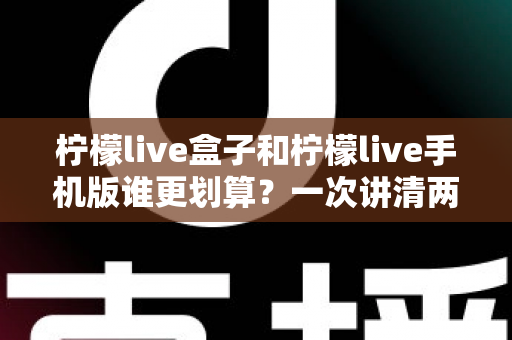 柠檬live盒子和柠檬live手机版谁更划算？一次讲清两种版本的真实差异与选购指南
