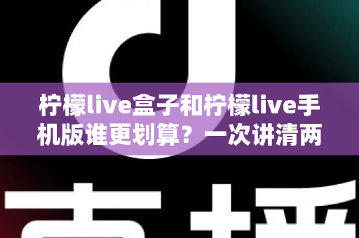 柠檬live盒子和柠檬live手机版谁更划算？一次讲清两种版本的真实差异与选购指南