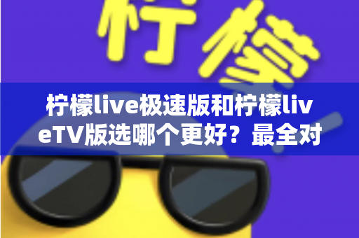 柠檬live极速版和柠檬liveTV版选哪个更好？最全对比分析与选择攻略一文看懂
