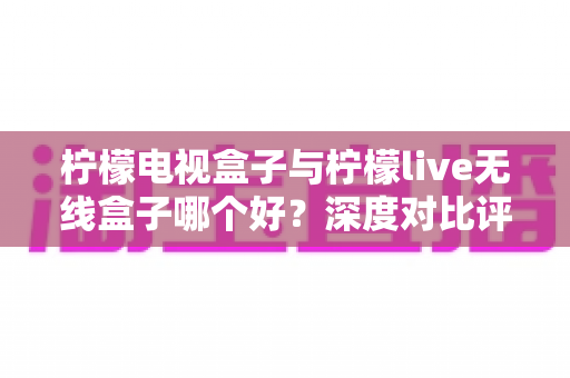 柠檬电视盒子与柠檬live无线盒子哪个好?深度对比评测帮你选对不选贵 柠檬电视盒子与柠檬live无线盒子哪个好?深度对比评测帮你选对不选贵