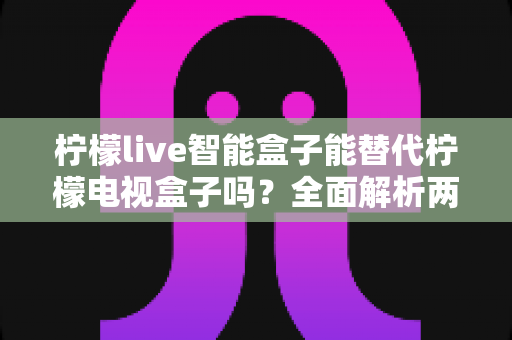 柠檬live智能盒子能替代柠檬电视盒子吗?全面解析两款设备的核心差异与选购指南 柠檬live智能盒子能替代柠檬电视盒子吗?全面解析两款设备的核心差异与选购指南