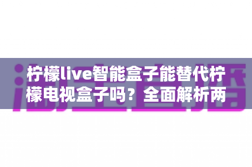 柠檬live智能盒子能替代柠檬电视盒子吗?全面解析两款设备的核心差异与选购指南 柠檬live智能盒子能替代柠檬电视盒子吗?全面解析两款设备的核心差异与选购指南