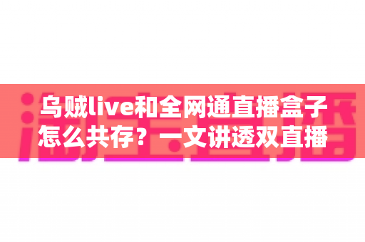 乌贼live和全网通直播盒子怎么共存?一文讲透双直播应用和平共处的完整方案与避坑指南 乌贼live和全网通直播盒子怎么共存?一文讲透双直播应用和平共处的完整方案与避坑指南