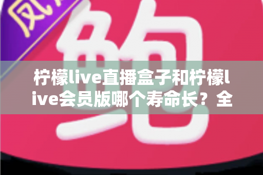 柠檬live直播盒子和柠檬live会员版哪个寿命长？全面对比解析与选购避坑指南