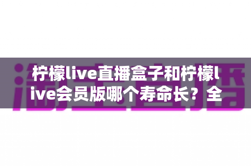 柠檬live直播盒子和柠檬live会员版哪个寿命长？全面对比解析与选购避坑指南