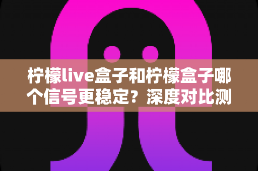 柠檬live盒子和柠檬盒子哪个信号更稳定?深度对比测评与选购指南全解析 柠檬live盒子和柠檬盒子哪个信号更稳定?深度对比测评与选购指南全解析