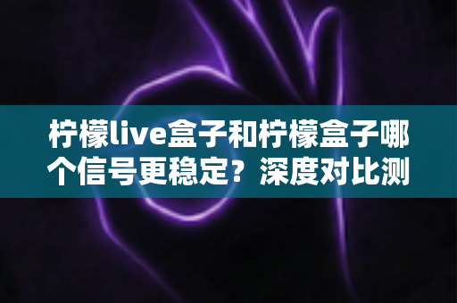 柠檬live盒子和柠檬盒子哪个信号更稳定?深度对比测评与选购指南全解析 柠檬live盒子和柠檬盒子哪个信号更稳定?深度对比测评与选购指南全解析