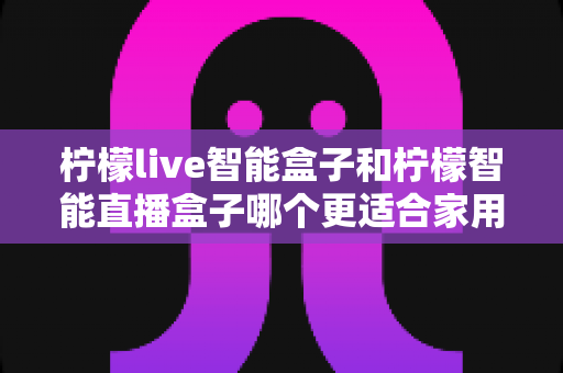 柠檬live智能盒子和柠檬智能直播盒子哪个更适合家用?一篇讲透的选购指南 柠檬live智能盒子和柠檬智能直播盒子哪个更适合家用?一篇讲透的选购指南