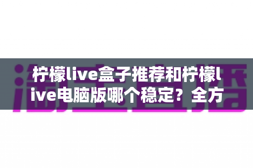 柠檬live盒子推荐和柠檬live电脑版哪个稳定？全方位深度评测教你选出最稳观看方案