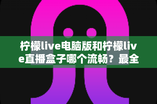 柠檬live电脑版和柠檬live直播盒子哪个流畅?最全面的对比评测与实用选购指南 柠檬live电脑版和柠檬live直播盒子哪个流畅?最全面的对比评测与实用选购指南