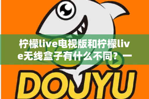 柠檬live电视版和柠檬live无线盒子有什么不同?一文读懂两大版本的核心差异与选购指南 柠檬live电视版和柠檬live无线盒子有什么不同?一文读懂两大版本的核心差异与选购指南