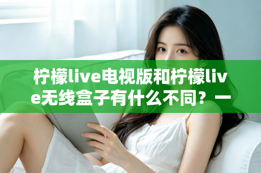 柠檬live电视版和柠檬live无线盒子有什么不同?一文读懂两大版本的核心差异与选购指南 柠檬live电视版和柠檬live无线盒子有什么不同?一文读懂两大版本的核心差异与选购指南