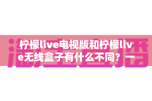 柠檬live电视版和柠檬live无线盒子有什么不同?一文读懂两大版本的核心差异与选购指南 柠檬live电视版和柠檬live无线盒子有什么不同?一文读懂两大版本的核心差异与选购指南