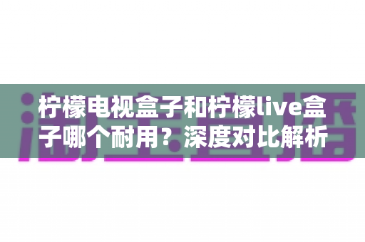 柠檬电视盒子和柠檬live盒子哪个耐用?深度对比解析与选购实用指南 柠檬电视盒子和柠檬live盒子哪个耐用?深度对比解析与选购实用指南