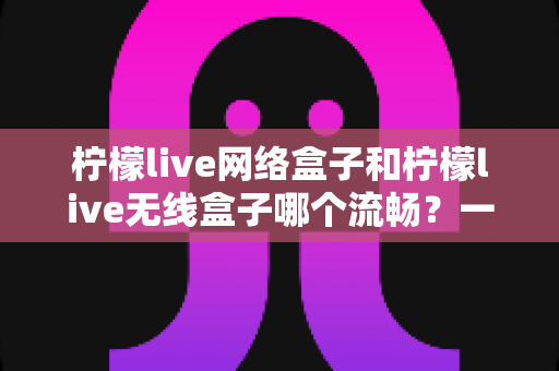 柠檬live网络盒子和柠檬live无线盒子哪个流畅?一文看懂流畅度差异的选购避坑指南 柠檬live网络盒子和柠檬live无线盒子哪个流畅?一文看懂流畅度差异的选购避坑指南