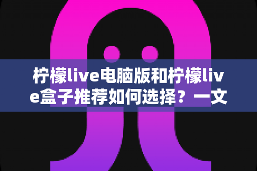柠檬live电脑版和柠檬live盒子推荐如何选择?一文看懂两大版本差异的实用指南 柠檬live电脑版和柠檬live盒子推荐如何选择?一文看懂两大版本差异的实用指南