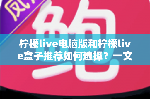柠檬live电脑版和柠檬live盒子推荐如何选择?一文看懂两大版本差异的实用指南 柠檬live电脑版和柠檬live盒子推荐如何选择?一文看懂两大版本差异的实用指南