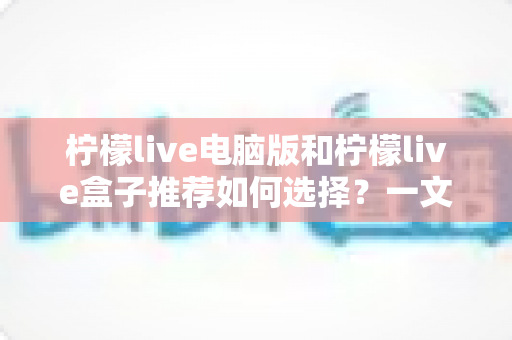 柠檬live电脑版和柠檬live盒子推荐如何选择?一文看懂两大版本差异的实用指南 柠檬live电脑版和柠檬live盒子推荐如何选择?一文看懂两大版本差异的实用指南