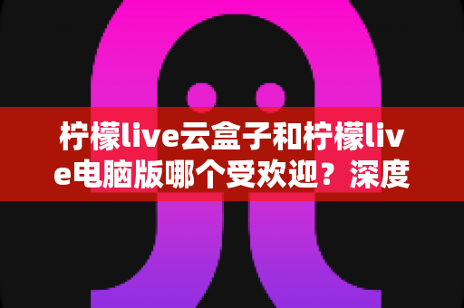 柠檬live云盒子和柠檬live电脑版哪个受欢迎?深度对比分析助你做出最佳选择 柠檬live云盒子和柠檬live电脑版哪个受欢迎?深度对比分析助你做出最佳选择