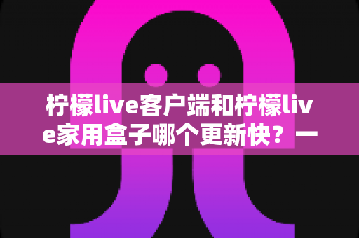 柠檬live客户端和柠檬live家用盒子哪个更新快?一文看懂两种方案的更新机制与选购建议 柠檬live客户端和柠檬live家用盒子哪个更新快?一文看懂两种方案的更新机制与选购建议