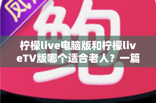 柠檬live电脑版和柠檬liveTV版哪个适合老人?一篇讲透的实用选择指南 柠檬live电脑版和柠檬liveTV版哪个适合老人?一篇讲透的实用选择指南