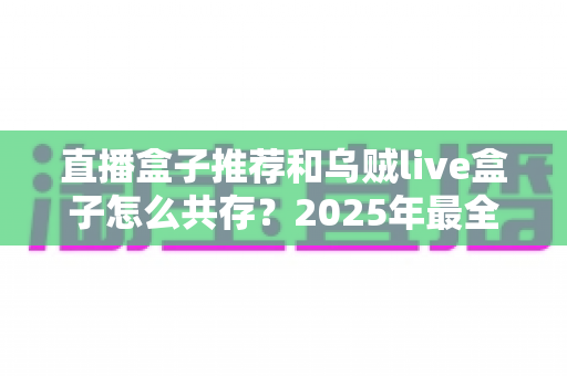 直播盒子推荐和乌贼live盒子怎么共存?2025年最全选购与安装共存实用指南 直播盒子推荐和乌贼live盒子怎么共存?2025年最全选购与安装共存实用指南