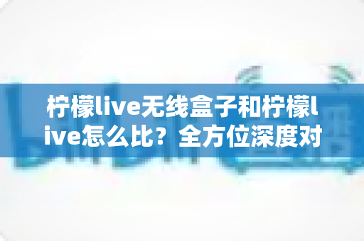 柠檬live无线盒子和柠檬live怎么比?全方位深度对比与选购指南 柠檬live无线盒子和柠檬live怎么比?全方位深度对比与选购指南