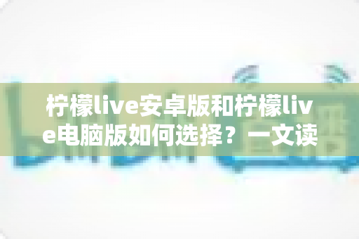 柠檬live安卓版和柠檬live电脑版如何选择？一文读懂两大版本差异，找到最适合你的使用方案