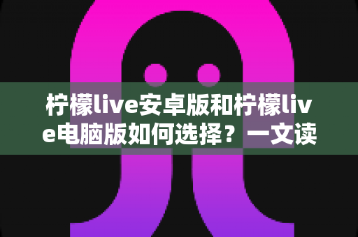 柠檬live安卓版和柠檬live电脑版如何选择？一文读懂两大版本差异，找到最适合你的使用方案