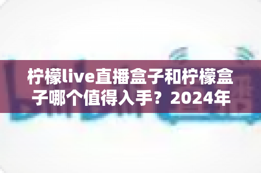 柠檬live直播盒子和柠檬盒子哪个值得入手？2024年最全对比选购指南，帮你告别选择困难症！