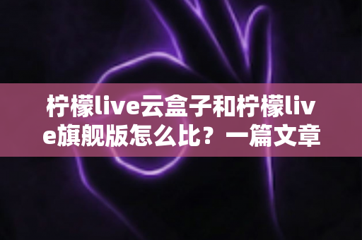 柠檬live云盒子和柠檬live旗舰版怎么比?一篇文章带你全面看懂两大版本差异与选购要点 柠檬live云盒子和柠檬live旗舰版怎么比?一篇文章带你全面看懂两大版本差异与选购要点