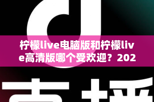 柠檬live电脑版和柠檬live高清版哪个受欢迎?2025年最全面的使用对比与选择指南 柠檬live电脑版和柠檬live高清版哪个受欢迎?2025年最全面的使用对比与选择指南