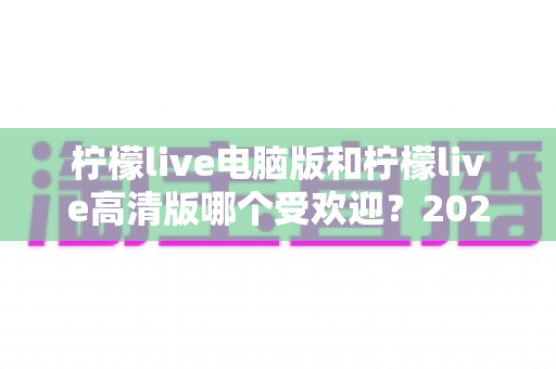柠檬live电脑版和柠檬live高清版哪个受欢迎？2025年最全面的使用对比与选择指南