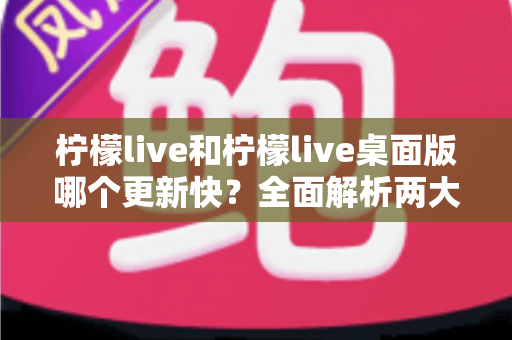 柠檬live和柠檬live桌面版哪个更新快？全面解析两大版本更新速度与功能差异