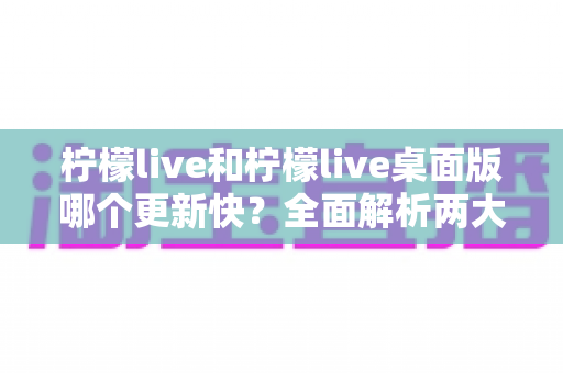 柠檬live和柠檬live桌面版哪个更新快？全面解析两大版本更新速度与功能差异