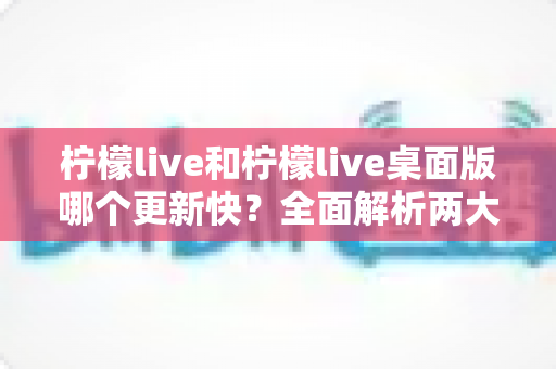 柠檬live和柠檬live桌面版哪个更新快？全面解析两大版本更新速度与功能差异
