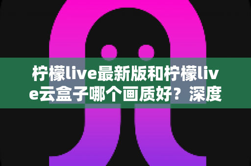 柠檬live最新版和柠檬live云盒子哪个画质好？深度对比解析与实用选择指南