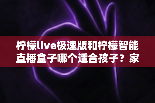 柠檬live极速版和柠檬智能直播盒子哪个适合孩子？家长必看的深度对比与科学选购指南