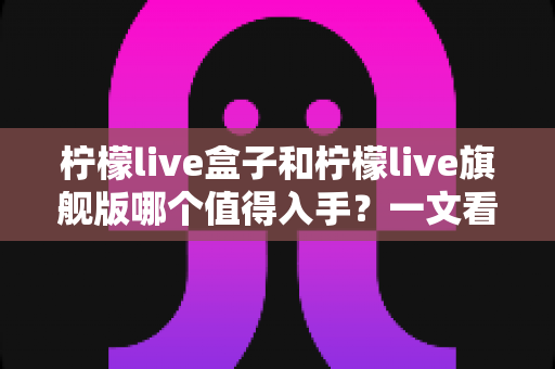 柠檬live盒子和柠檬live旗舰版哪个值得入手?一文看懂两款设备差异与选购全攻略 柠檬live盒子和柠檬live旗舰版哪个值得入手?一文看懂两款设备差异与选购全攻略