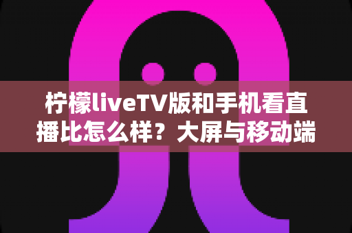 柠檬liveTV版和手机看直播比怎么样？大屏与移动端观看体验全方位对比解析