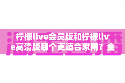 柠檬live会员版和柠檬live高清版哪个更适合家用?全方位对比解析,帮你找到最佳家用选择 柠檬live会员版和柠檬live高清版哪个更适合家用?全方位对比解析,帮你找到最佳家用选择