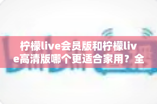 柠檬live会员版和柠檬live高清版哪个更适合家用?全方位对比解析,帮你找到最佳家用选择 柠檬live会员版和柠檬live高清版哪个更适合家用?全方位对比解析,帮你找到最佳家用选择