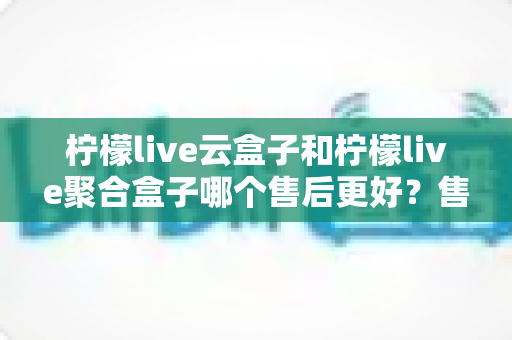 柠檬live云盒子和柠檬live聚合盒子哪个售后更好?售后对比全解析与选购避坑指南 柠檬live云盒子和柠檬live聚合盒子哪个售后更好?售后对比全解析与选购避坑指南